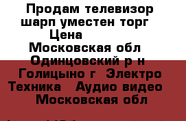 Продам телевизор шарп.уместен торг › Цена ­ 4 000 - Московская обл., Одинцовский р-н, Голицыно г. Электро-Техника » Аудио-видео   . Московская обл.